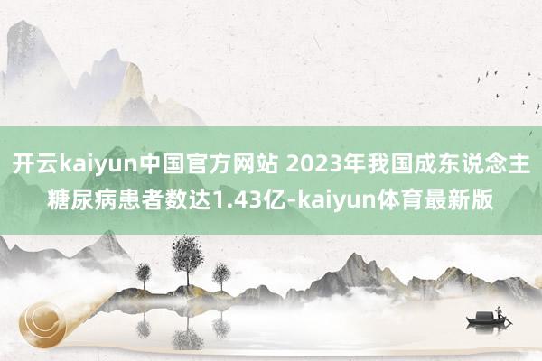 开云kaiyun中国官方网站 2023年我国成东说念主糖尿病患者数达1.43亿-kaiyun体育最新版