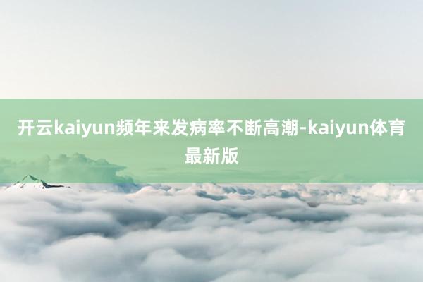 开云kaiyun频年来发病率不断高潮-kaiyun体育最新版