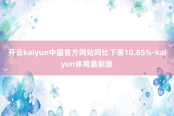 开云kaiyun中国官方网站同比下落10.85%-kaiyun体育最新版