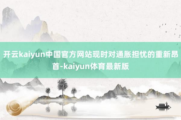 开云kaiyun中国官方网站现时对通胀担忧的重新昂首-kaiyun体育最新版