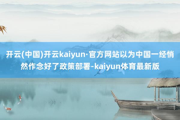 开云(中国)开云kaiyun·官方网站以为中国一经悄然作念好了政策部署-kaiyun体育最新版