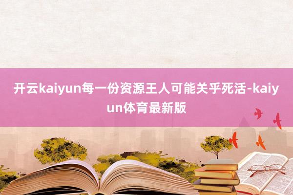 开云kaiyun每一份资源王人可能关乎死活-kaiyun体育最新版