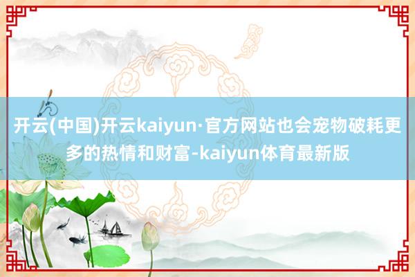 开云(中国)开云kaiyun·官方网站也会宠物破耗更多的热情和财富-kaiyun体育最新版