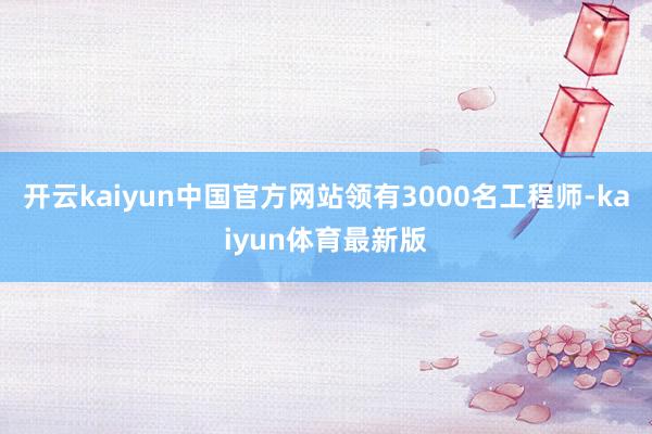 开云kaiyun中国官方网站领有3000名工程师-kaiyun体育最新版