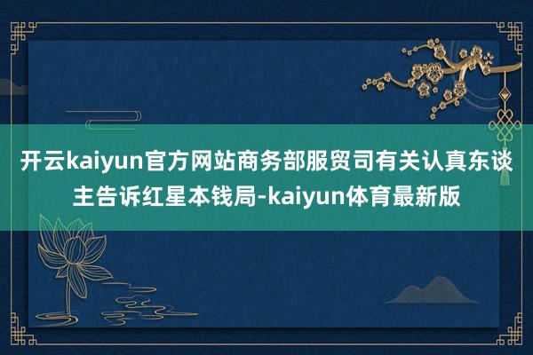 开云kaiyun官方网站　　商务部服贸司有关认真东谈主告诉红星本钱局-kaiyun体育最新版