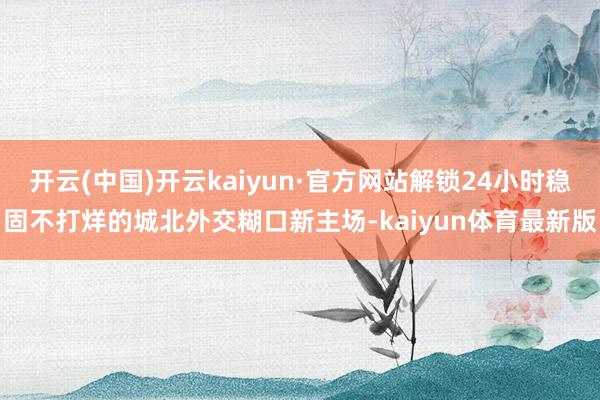 开云(中国)开云kaiyun·官方网站解锁24小时稳固不打烊的城北外交糊口新主场-kaiyun体育最新版