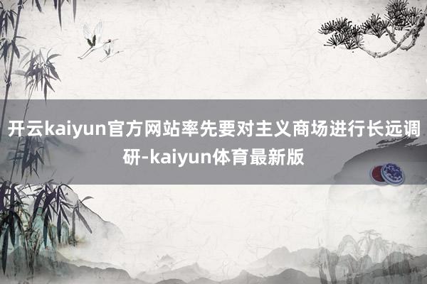 开云kaiyun官方网站率先要对主义商场进行长远调研-kaiyun体育最新版