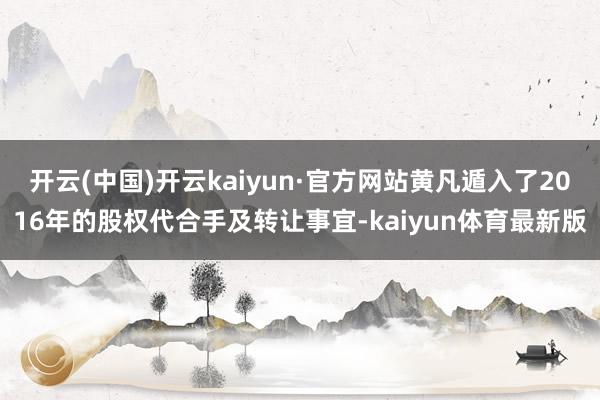 开云(中国)开云kaiyun·官方网站黄凡遁入了2016年的股权代合手及转让事宜-kaiyun体育最新版