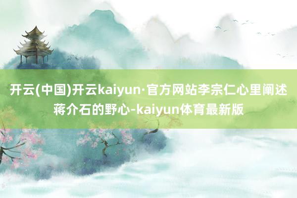 开云(中国)开云kaiyun·官方网站李宗仁心里阐述蒋介石的野心-kaiyun体育最新版