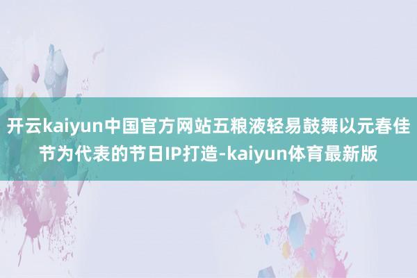 开云kaiyun中国官方网站五粮液轻易鼓舞以元春佳节为代表的节日IP打造-kaiyun体育最新版