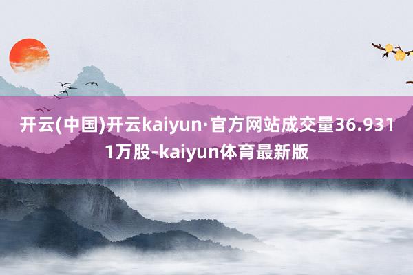 开云(中国)开云kaiyun·官方网站成交量36.9311万股-kaiyun体育最新版