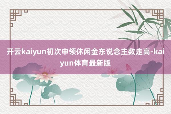 开云kaiyun初次申领休闲金东说念主数走高-kaiyun体育最新版