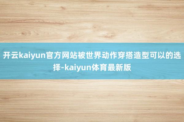 开云kaiyun官方网站被世界动作穿搭造型可以的选择-kaiyun体育最新版