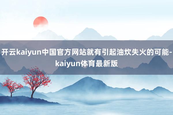 开云kaiyun中国官方网站就有引起油炊失火的可能-kaiyun体育最新版