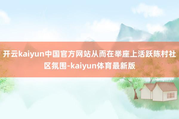 开云kaiyun中国官方网站从而在举座上活跃陈村社区氛围-kaiyun体育最新版