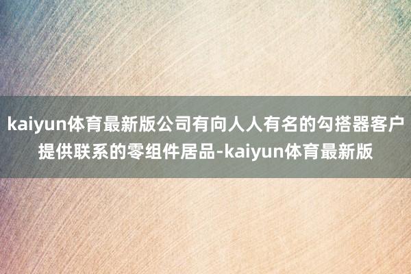 kaiyun体育最新版公司有向人人有名的勾搭器客户提供联系的零组件居品-kaiyun体育最新版