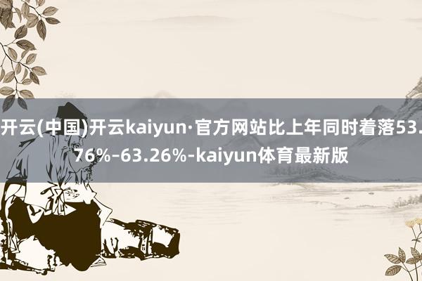 开云(中国)开云kaiyun·官方网站比上年同时着落53.76%–63.26%-kaiyun体育最新版