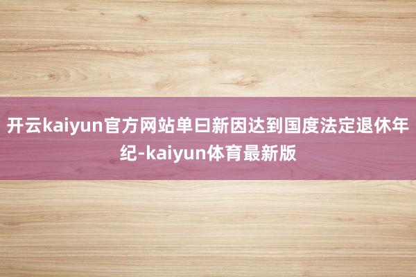 开云kaiyun官方网站单曰新因达到国度法定退休年纪-kaiyun体育最新版