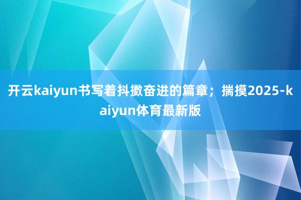 开云kaiyun书写着抖擞奋进的篇章；揣摸2025-kaiyun体育最新版