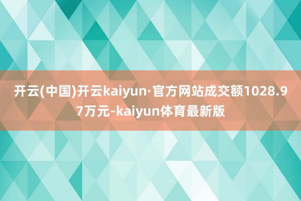 开云(中国)开云kaiyun·官方网站成交额1028.97万元-kaiyun体育最新版