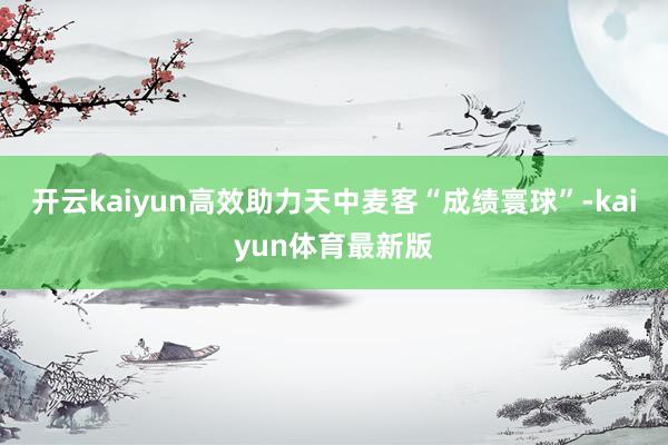 开云kaiyun高效助力天中麦客“成绩寰球”-kaiyun体育最新版