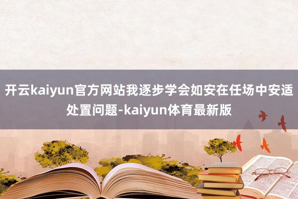 开云kaiyun官方网站我逐步学会如安在任场中安适处置问题-kaiyun体育最新版