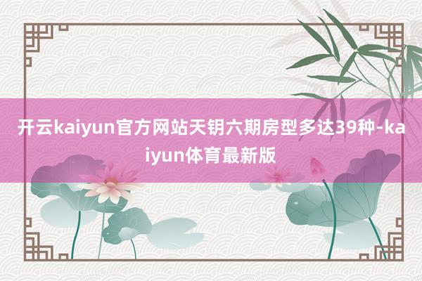 开云kaiyun官方网站天钥六期房型多达39种-kaiyun体育最新版