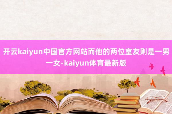 开云kaiyun中国官方网站而他的两位室友则是一男一女-kaiyun体育最新版