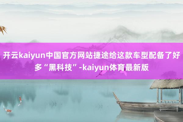 开云kaiyun中国官方网站捷途给这款车型配备了好多“黑科技”-kaiyun体育最新版