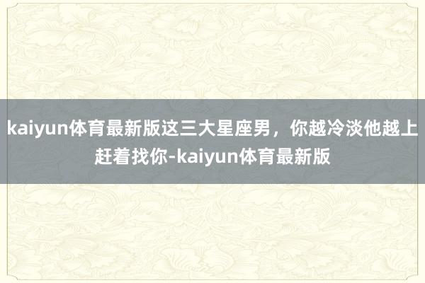 kaiyun体育最新版这三大星座男，你越冷淡他越上赶着找你-kaiyun体育最新版