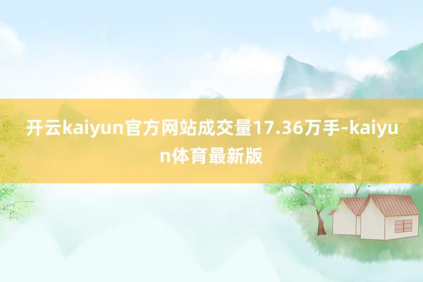 开云kaiyun官方网站成交量17.36万手-kaiyun体育最新版