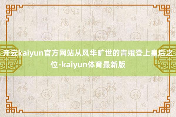 开云kaiyun官方网站从风华旷世的青娥登上皇后之位-kaiyun体育最新版