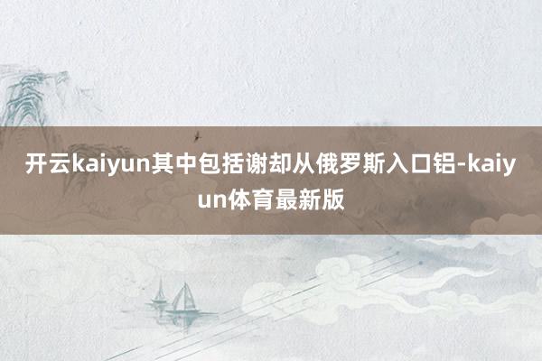 开云kaiyun其中包括谢却从俄罗斯入口铝-kaiyun体育最新版