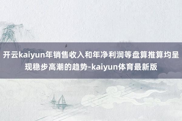 开云kaiyun年销售收入和年净利润等盘算推算均呈现稳步高潮的趋势-kaiyun体育最新版