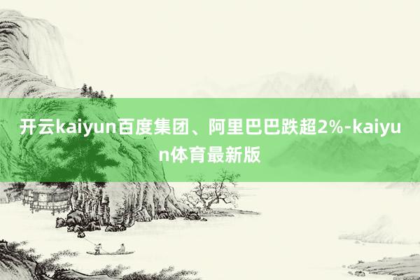 开云kaiyun百度集团、阿里巴巴跌超2%-kaiyun体育最新版