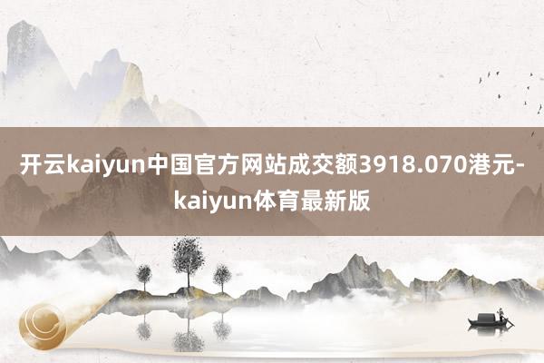 开云kaiyun中国官方网站成交额3918.070港元-kaiyun体育最新版