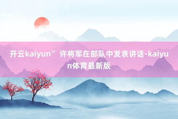 开云kaiyun” 许将军在部队中发表讲话-kaiyun体育最新版