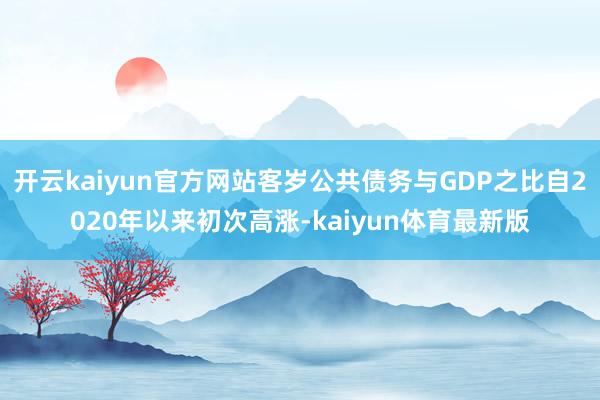 开云kaiyun官方网站客岁公共债务与GDP之比自2020年以来初次高涨-kaiyun体育最新版