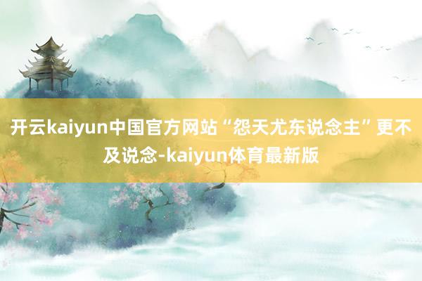 开云kaiyun中国官方网站“怨天尤东说念主”更不及说念-kaiyun体育最新版