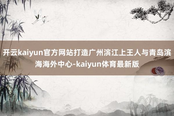 开云kaiyun官方网站打造广州滨江上王人与青岛滨海海外中心-kaiyun体育最新版