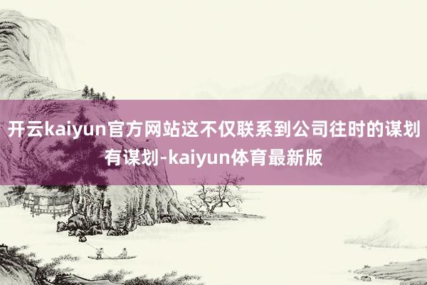 开云kaiyun官方网站这不仅联系到公司往时的谋划有谋划-kaiyun体育最新版