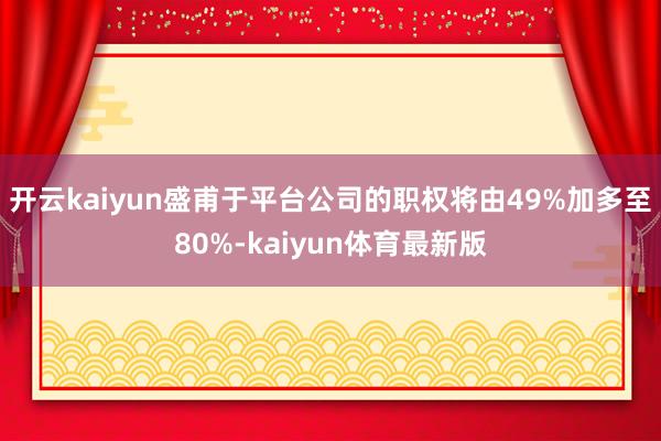 开云kaiyun盛甫于平台公司的职权将由49%加多至80%-kaiyun体育最新版